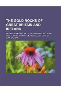 The Gold Rocks of Great Britain and Ireland; And a General Outline of the Gold Regions of the World, with a Treatise on the Geology of Gold