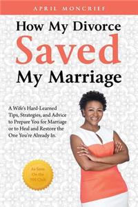 How My Divorce Saved My Marriage: A Wife's Hard-Learned Tips, Strategies, and Advice to Prepare You for Marriage or to Heal and Restore the One You're Already In