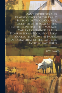 Many Incidents and Reminiscences of the Early History of Wood County, Together With Some of the Historic Events of the Maumee Valley Contained in This Pioneer Scrap-book, Have Been Collected From the Papers and Material of the Late C.W. Evers as Ga