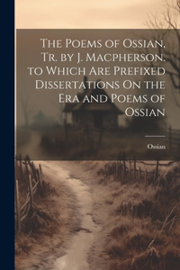 Poems of Ossian, Tr. by J. Macpherson. to Which Are Prefixed Dissertations On the Era and Poems of Ossian