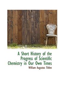 A Short History of the Progress of Scientific Chemistry in Our Own Times