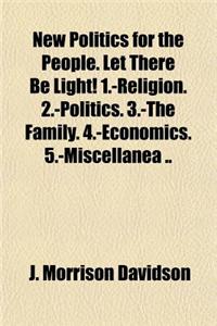 New Politics for the People. Let There Be Light! 1.-Religion. 2.-Politics. 3.-The Family. 4.-Economics. 5.-Miscellanea ..