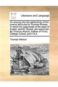 Enquiry Into the Authenticity of the Poems Attributed to Thomas Rowley. in Which the Arguments of the Dean of Exeter, and Mr. Bryant, Are Examined. by Thomas Warton, Fellow of Trinity College Oxford, and F.S.A.