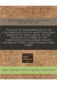 A Grant of the Benevolence or Contribution to His Most Excellent Majestie, by the Clergie of the Province of Yorke in the Convocation or Sacred Synode Holden at Yorke. Anno Domini 1640. (1640)