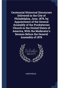Centennial Historical Discourses Delivered in the City of Philadelphia, June, 1876, by Appointment of the General Assembly of the Presbyterian Church in the United States of America, With the Moderator's Sermon Before the General Assembly of 1876