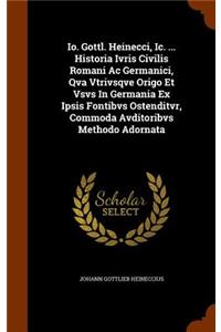 Io. Gottl. Heinecci, Ic. ... Historia Ivris Civilis Romani Ac Germanici, Qva Vtrivsqve Origo Et Vsvs In Germania Ex Ipsis Fontibvs Ostenditvr, Commoda Avditoribvs Methodo Adornata