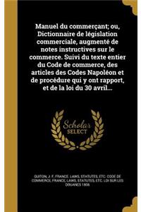 Manuel Du Commercant; Ou, Dictionnaire de Legislation Commerciale, Augmente de Notes Instructives Sur Le Commerce. Suivi Du Texte Entier Du Code de Commerce, Des Articles Des Codes Napoleon Et de Procedure Qui y Ont Rapport, Et de La Loi Du 30 Avri