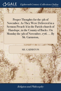Proper Thoughts for the 5th of November. As They Were Delivered in a Sermon Preach'd in the Parish-church of Hanslope, in the County of Bucks. On Monday the 5th of November, 1716. ... By Sh. Garmston,