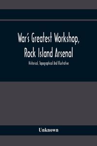 War'S Greatest Workshop, Rock Island Arsenal; Historical, Topographical And Illustrative; Its Proven Usefulness And Limitless Possibilities In Time Of Peace As Well As When Put To The Test