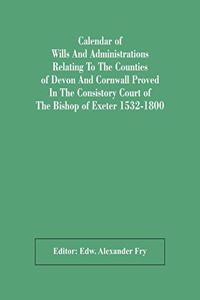 Calendar Of Wills And Administrations Relating To The Counties Of Devon And Cornwall Proved In The Consistory Court Of The Bishop Of Exeter 1532-1800