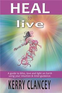 Heal to Live: A Guide to Bliss, Love and Light on Earth Using Your Intuition & Inner Guidance