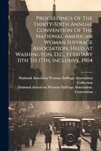 Proceedings Of The Thirty-sixth Annual Convention Of The National American Woman Suffrage Association, Held At Washington, D.c., February 11th To 17th, Inclusive, 1904