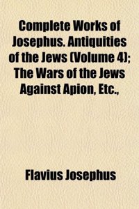 Complete Works of Josephus. Antiquities of the Jews (Volume 4); The Wars of the Jews Against Apion, Etc.,