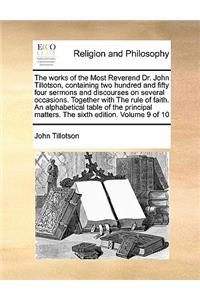The Works of the Most Reverend Dr. John Tillotson, Containing Two Hundred and Fifty Four Sermons and Discourses on Several Occasions. Together with the Rule of Faith. an Alphabetical Table of the Principal Matters. the Sixth Edition. Volume 9 of 10
