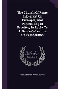 The Church Of Rome Intolerant On Principle, And Persecuting In Practice, In Reply To J. Render's Lecture On Persecution