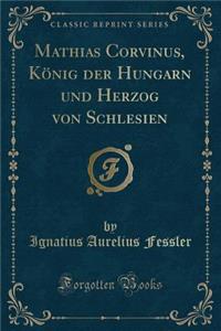 Mathias Corvinus, KÃ¶nig Der Hungarn Und Herzog Von Schlesien (Classic Reprint)