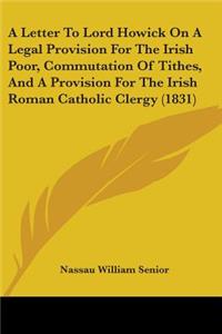 Letter To Lord Howick On A Legal Provision For The Irish Poor, Commutation Of Tithes, And A Provision For The Irish Roman Catholic Clergy (1831)