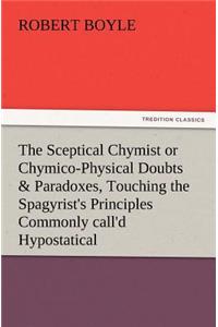 Sceptical Chymist or Chymico-Physical Doubts & Paradoxes, Touching the Spagyrist's Principles Commonly Call'd Hypostatical, as They Are Wont to Be