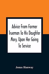 Advice From Farmer Trueman To His Daughter Mary, Upon Her Going To Service; In A Series Of Discourses, Designed To Promote The Welfare And True Interest Of Servants, With Reflections Of No Less Importance To Masters And Mistresses