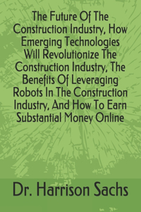 Future Of The Construction Industry, How Emerging Technologies Will Revolutionize The Construction Industry, The Benefits Of Leveraging Robots In The Construction Industry, And How To Earn Substantial Money Online
