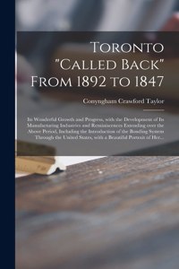 Toronto "called Back" From 1892 to 1847 [microform]: Its Wonderful Growth and Progress, With the Development of Its Manufacturing Industries and Reminiscences Extending Over the Above Period, Including