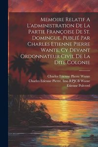 Memoire Relatif A L'administration De La Partie Françoise De St. Domingue. Publié Par Charles Etienne Pierre Wante, Cy Devant Ordonnateur Civil De La Dite Colonie