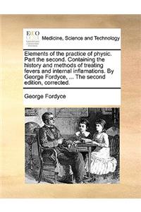 Elements of the Practice of Physic. Part the Second. Containing the History and Methods of Treating Fevers and Internal Inflamations. by George Fordyce, ... the Second Edition, Corrected.