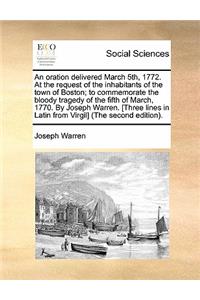 Oration Delivered March 5th, 1772. at the Request of the Inhabitants of the Town of Boston; To Commemorate the Bloody Tragedy of the Fifth of March, 1770. by Joseph Warren. [three Lines in Latin from Virgil] (the Second Edition).