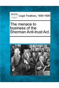 The Menace to Business of the Sherman Anti-Trust Act.