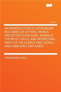 An Introduction to Astronomy in a Series of Letters, from a Preceptor to His Pupil, in Which the Most Useful and Interesting Parts of the Science Are Clearly and Familiarly Explained