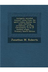 Antiquity Unveiled. Ancient Voices from the Spirit Realms Disclose the Most Startling Revelations, Proving Christianity to Be of Heathen Origin .. - P