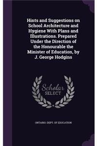 Hints and Suggestions on School Architecture and Hygiene With Plans and Illustrations. Prepared Under the Direction of the Honourable the Minister of Education, by J. George Hodgins