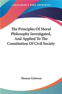 Principles Of Moral Philosophy Investigated, And Applied To The Constitution Of Civil Society