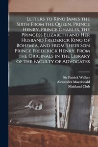 Letters to King James the Sixth From the Queen, Prince Henry, Prince Charles, the Princess Elizabeth and her Husband Frederick King of Bohemia, and From Their son Prince Frederick Henry. From the Originals in the Library of the Faculty of Advocates