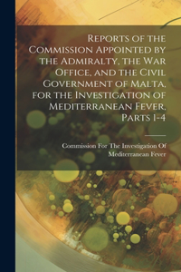 Reports of the Commission Appointed by the Admiralty, the War Office, and the Civil Government of Malta, for the Investigation of Mediterranean Fever, Parts 1-4