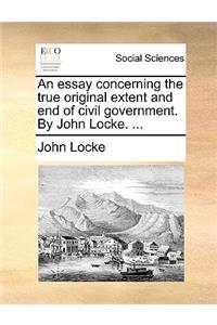 Essay Concerning the True Original Extent and End of Civil Government. by John Locke. ...