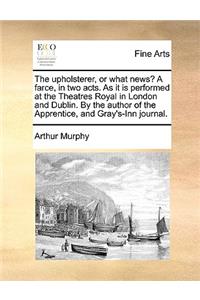 The Upholsterer, or What News? a Farce, in Two Acts. as It Is Performed at the Theatres Royal in London and Dublin. by the Author of the Apprentice, and Gray's-Inn Journal.