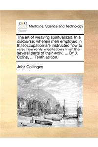 Art of Weaving Spiritualized. in a Discourse, Wherein Men Employed in That Occupation Are Instructed How to Raise Heavenly Meditations from the Several Parts of Their Work. ... by J. Colins, ... Tenth Edition.