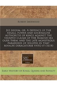 Jus Regum, Or, a Defence of the Regall Power and Soueraigne Authoritie of Kings Against the Vsurped Claime of the Romish Sea Ouer Them, and the Late Monstrous Paradoxes of Iesuites in That Behalfe Deragatorie Vnto It (1614)