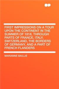 First Impressions on a Tour Upon the Continent in the Summer of 1818, Through Parts of France, Italy, Switzerland, the Borders of Germany, and a Part of French Flanders