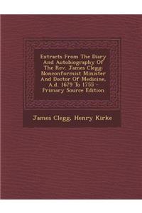 Extracts from the Diary and Autobiography of the REV. James Clegg: Nonconformist Minister and Doctor of Medicine, A.D. 1679 to 1755