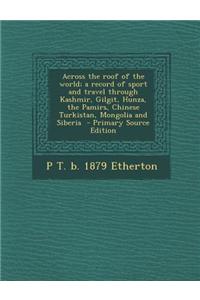 Across the Roof of the World; A Record of Sport and Travel Through Kashmir, Gilgit, Hunza, the Pamirs, Chinese Turkistan, Mongolia and Siberia - Prima