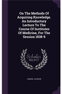 On The Methods Of Acquiring Knowledge. An Introductory Lecture To The Course Of Institutes Of Medicine, For The Session 1838-9