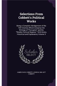 Selections from Cobbett's Political Works: Being a Complete Abridgement of the 100 Volumes Which Comprise the Writings of Porcupine and the Weekly Political Register. with Notes, Historical a