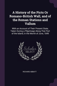 A History of the Picts Or Romano-British Wall, and of the Roman Stations and Vallum