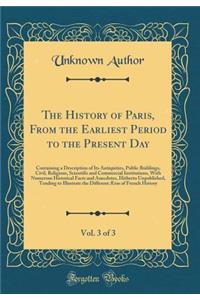 The History of Paris, from the Earliest Period to the Present Day, Vol. 3 of 3: Containing a Description of Its Antiquities, Public Buildings, Civil, Religious, Scientific and Commercial Institutions, with Numerous Historical Facts and Anecdotes, H