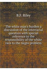 The White Man's Burden a Discussion of the Interracial Question with Special Reference to the Responsibility of the White Race to the Negro Problem
