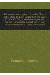 Sixteen sermons preach'd in the Church of St. Mary-le-Bow, London, in the years 1721 and 1722, at the lecture founded by the Honourable Robert Boyle, Esq preach'd in the Church of St. Mary-le-Bow London