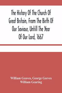 The History Of The Church Of Great Britain, From The Birth Of Our Saviour, Untill The Year Of Our Lord, 1667