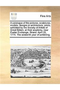 A Catalogue of the Pictures, Sculptures, Models, Designs in Architecture, Prints, Exhibited by the Society of Artists of Great Britain, at Their Academy, Near Exeter Exchange, Strand. April 25, 1775. the Sixteenth Year of Exhibiting.